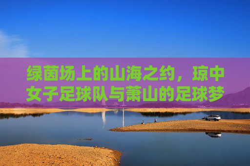 绿茵场上的山海之约,琼中女子足球队与萧山的足球梦