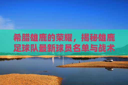 希腊雄鹿的荣耀,揭秘雄鹿足球队最新球员名单与战术布局