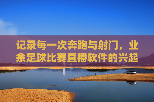 记录每一次奔跑与射门,业余足球比赛直播软件的兴起与价值