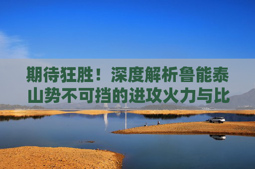 期待狂胜！深度解析鲁能泰山势不可挡的进攻火力与比分预测