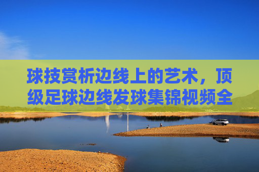 球技赏析边线上的艺术,顶级足球边线发球集锦视频全收录
