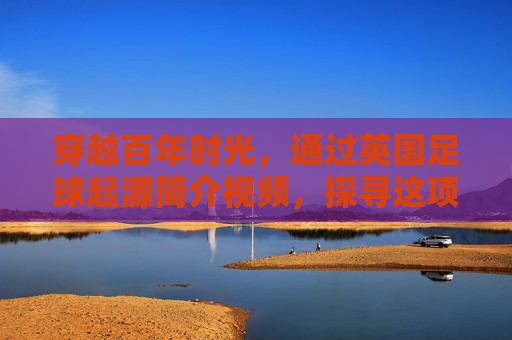 穿越百年时光,通过英国足球起源简介视频,探寻这项世界第一运动的诞生