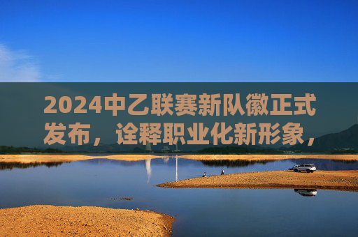 2024中乙联赛新队徽正式发布,诠释职业化新形象,中乙足球新队徽是?