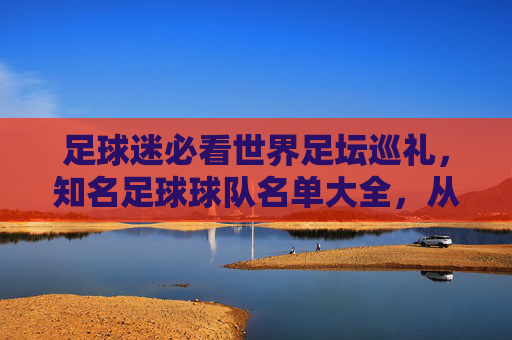 足球迷必看世界足坛巡礼,知名足球球队名单大全,从豪门俱乐部到国家队