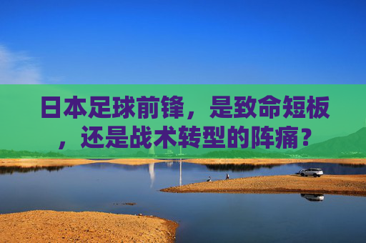 日本足球前锋,是致命短板,还是战术转型的阵痛?