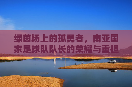 绿茵场上的孤勇者,南亚国家足球队队长的荣耀与重担