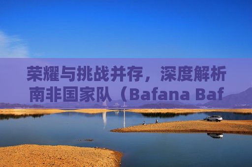 荣耀与挑战并存,深度解析南非国家队(Bafana Bafana)最新参赛人员名单