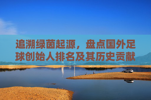 追溯绿茵起源,盘点国外足球创始人排名及其历史贡献