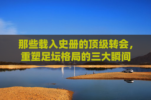 那些载入史册的顶级转会,重塑足坛格局的三大瞬间