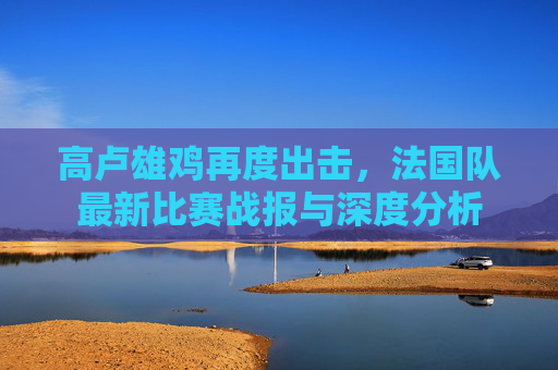 高卢雄鸡再度出击,法国队最新比赛战报与深度分析
