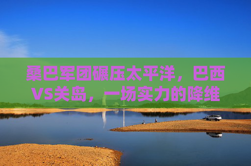 桑巴军团碾压太平洋,巴西VS关岛,一场实力的降维打击