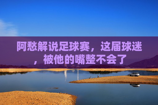 阿愁解说足球赛,这届球迷,被他的嘴整不会了