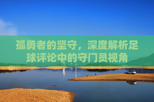 孤勇者的坚守，深度解析足球评论中的守门员视角