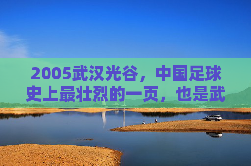 2005武汉光谷，中国足球史上最壮烈的一页，也是武汉足球永远的痛