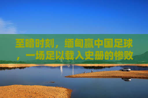 至暗时刻,缅甸赢中国足球,一场足以载入史册的惨败