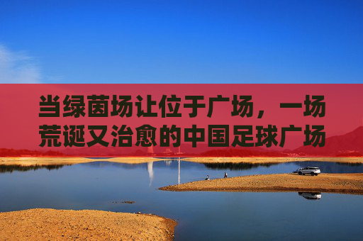 当绿茵场让位于广场,一场荒诞又治愈的中国足球广场舞