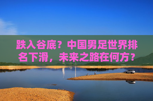 跌入谷底？中国男足世界排名下滑，未来之路在何方？