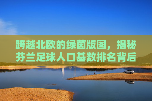 跨越北欧的绿茵版图,揭秘芬兰足球人口基数排名背后的真相
