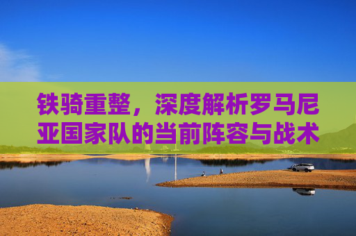 铁骑重整,深度解析罗马尼亚国家队的当前阵容与战术体系