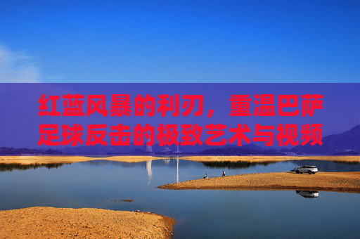 红蓝风暴的利刃,重温巴萨足球反击的极致艺术与视频回放精选
