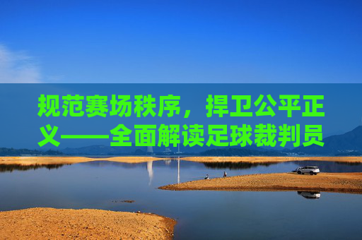 规范赛场秩序，捍卫公平正义——全面解读足球裁判员制度条例