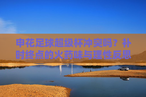 申花足球超级杯冲突吗?补时终点的火药味与理性反思