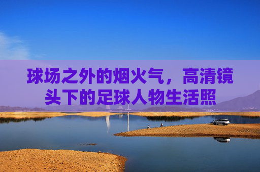 球场之外的烟火气,高清镜头下的足球人物生活照