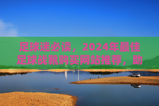 足球迷必读,2024年最佳足球战靴购买网站推荐,助你提升球技