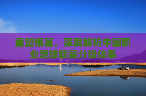 重塑根基，深度解析中国职业足球联赛分级体系
