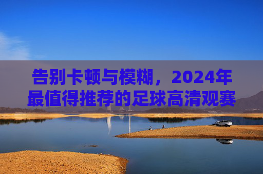 告别卡顿与模糊,2024年最值得推荐的足球高清观赛平台