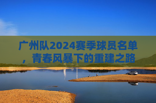 广州队2024赛季球员名单,青春风暴下的重建之路