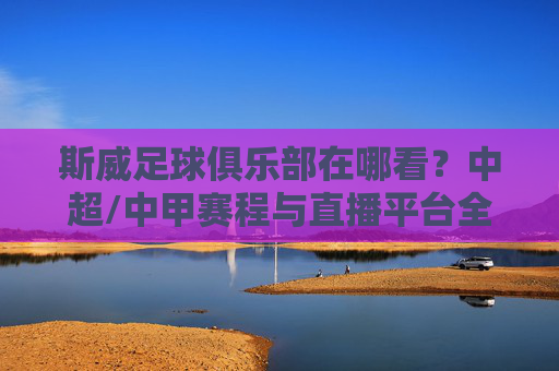 斯威足球俱乐部在哪看？中超/中甲赛程与直播平台全解析