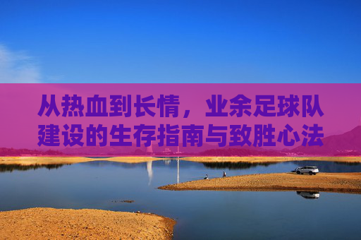 从热血到长情,业余足球队建设的生存指南与致胜心法