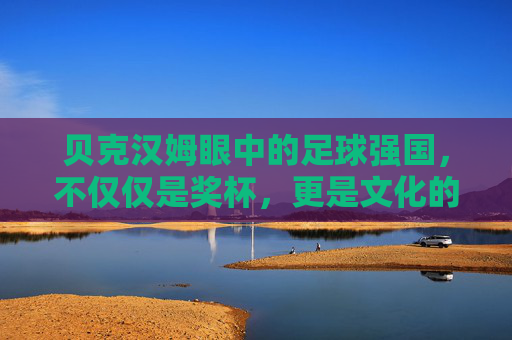 贝克汉姆眼中的足球强国,不仅仅是奖杯,更是文化的传承