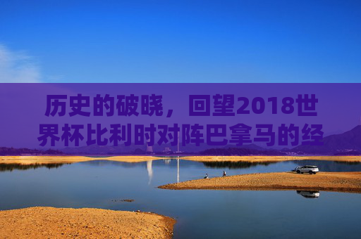 历史的破晓,回望2018世界杯比利时对阵巴拿马的经典解说时刻