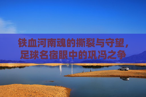 铁血河南魂的撕裂与守望,足球名宿眼中的巩冯之争