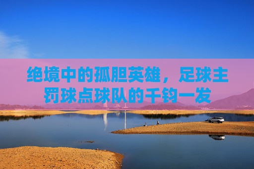 绝境中的孤胆英雄，足球主罚球点球队的千钧一发