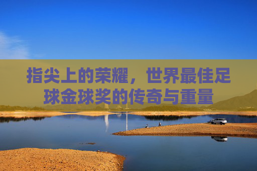 指尖上的荣耀,世界最佳足球金球奖的传奇与重量