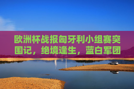 欧洲杯战报匈牙利小组赛突围记，绝境逢生，蓝白军团展现惊人韧性