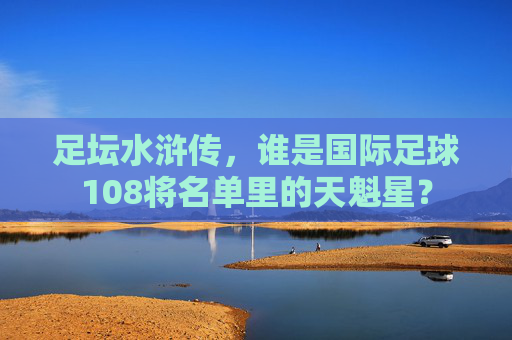 足坛水浒传，谁是国际足球108将名单里的天魁星？