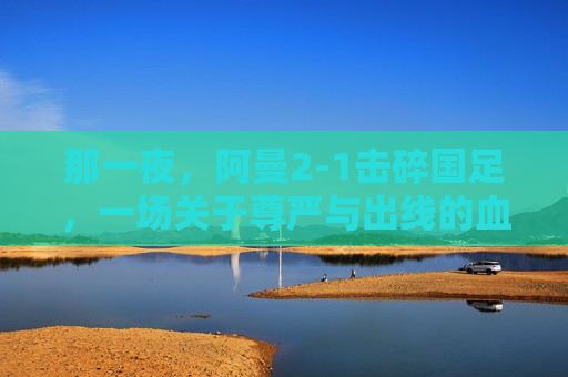 那一夜，阿曼2-1击碎国足，一场关于尊严与出线的血色较量