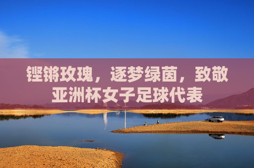 铿锵玫瑰，逐梦绿茵，致敬亚洲杯女子足球代表