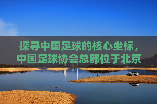 探寻中国足球的核心坐标,中国足球协会总部位于北京
