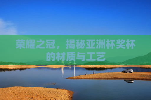 荣耀之冠,揭秘亚洲杯奖杯的材质与工艺