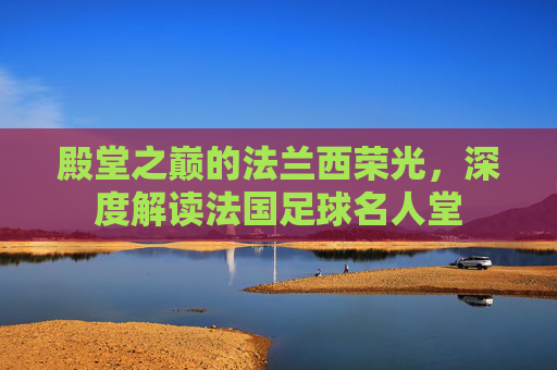 殿堂之巅的法兰西荣光,深度解读法国足球名人堂