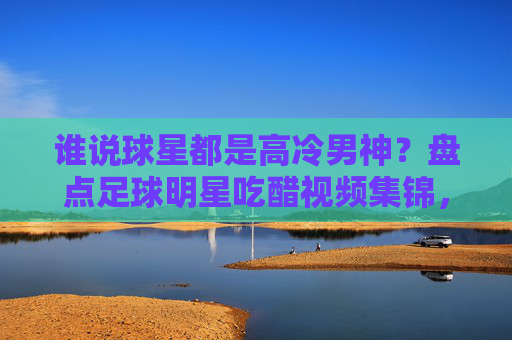 谁说球星都是高冷男神?盘点足球明星吃醋视频集锦,这反应太真实了