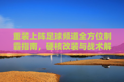 重装上阵足球频道全方位制霸指南,硬核改装与战术解析