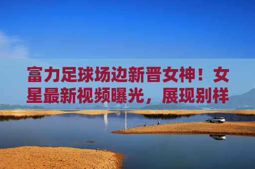 富力足球场边新晋女神!女星最新视频曝光,展现别样风采