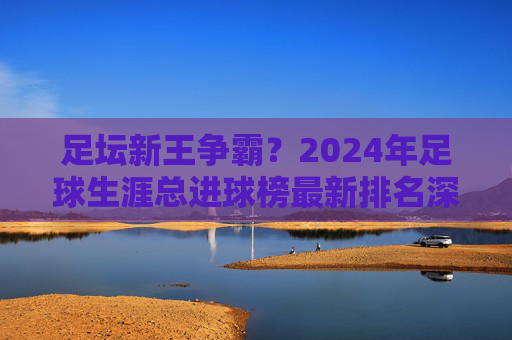 足坛新王争霸?2024年足球生涯总进球榜最新排名深度解析