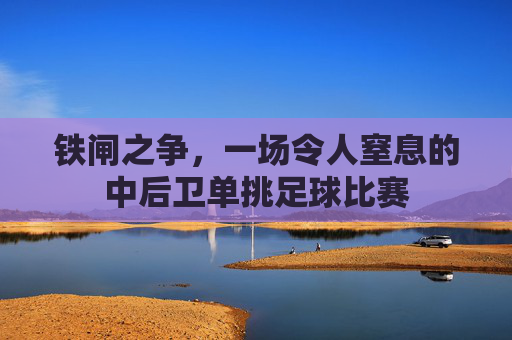 铁闸之争,一场令人窒息的中后卫单挑足球比赛